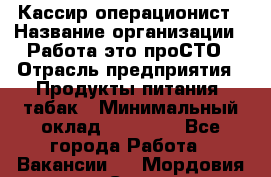 Кассир-операционист › Название организации ­ Работа-это проСТО › Отрасль предприятия ­ Продукты питания, табак › Минимальный оклад ­ 19 500 - Все города Работа » Вакансии   . Мордовия респ.,Саранск г.